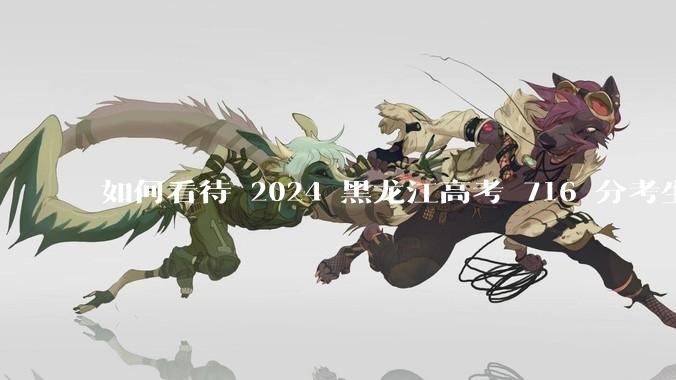 如何看待 2024 黑龙江高考 716 分考生被国防科大录取？